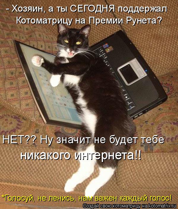 - Хозяин, а ты СЕГОДНЯ поддержал Котоматрицу на Премии Рунета? НЕТ?? Ну значит не будет тебе никаког... Котоматрица: - Хозяин, а ты СЕГОДНЯ поддержал Котоматрицу на Премии Рунета? НЕТ?? Ну значит не будет тебе никакого интернета!! *Голосуй, не ленись, нам важе