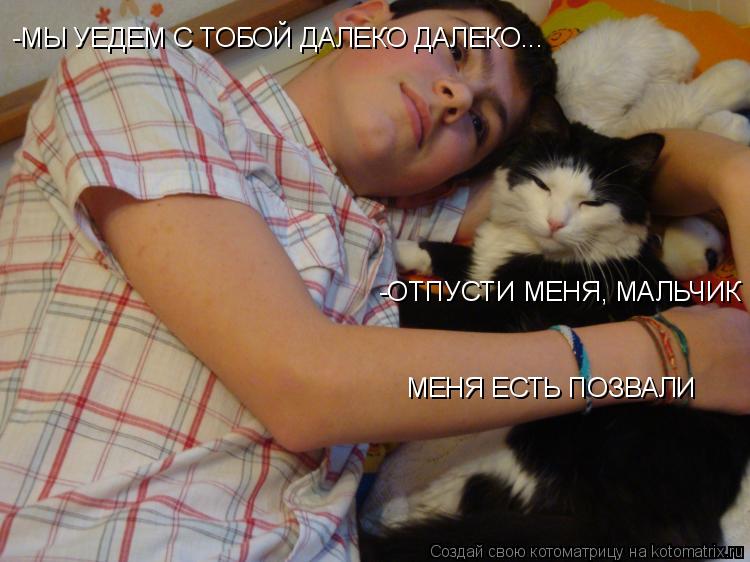 -МЫ УЕДЕМ С ТОБОЙ ДАЛЕКО ДАЛЕКО... - - -ОТПУСТИ МЕНЯ, МАЛЬЧИК МЕНЯ ЕСТЬ ПОЗВАЛИ... Котоматрица: -МЫ УЕДЕМ С ТОБОЙ ДАЛЕКО ДАЛЕКО... - - -ОТПУСТИ МЕНЯ, МАЛЬЧИК МЕНЯ ЕСТЬ ПОЗВАЛИ