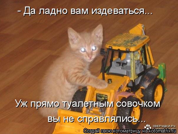 - Да ладно вам издеваться... Уж прямо туалетным совочком вы не справлялись...... Котоматрица: - Да ладно вам издеваться... Уж прямо туалетным совочком вы не справлялись...