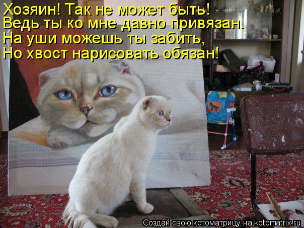 Хозяин! Так не может быть! Ведь ты ко мне давно привязан. На уши можешь ты забить, Но хвост нарисоват... Котоматрица: Хозяин! Так не может быть! Ведь ты ко мне давно привязан. На уши можешь ты забить, Но хвост нарисовать обязан!