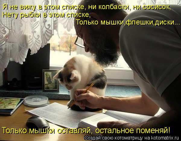 Я не вижу в этом списке, ни колбаски, ни сосисок, Нету рыбки в этом списке, Только мышки,флешки,диски... Котоматрица: Я не вижу в этом списке, ни колбаски, ни сосисок, Нету рыбки в этом списке, Только мышки,флешки,диски... Только мышки оставляй, остальное помен