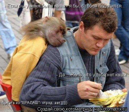 - Если бы у меня была каша - я бы, с тобой поделился.... - Да... Жаль, что у тебя нет каши... (цитата... Котоматрица: - Если бы у меня была каша - я бы, с тобой поделился.... - Да... Жаль, что у тебя нет каши... (цитата из "ЕРАЛАШ"- отред. авт.)))))