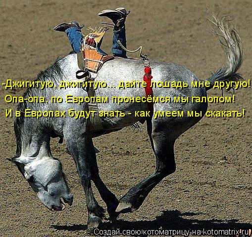 Котоматрица: Опа-опа, по Европам пронесёмся мы галопом! И в Европах будут знать - как умеем мы скакать! -Джигитую, джигитую... дайте лошадь мне другую!!!