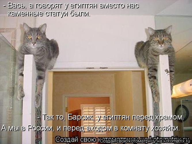 - Вась, а говорят у египтян вместо нас каменные статуи были. - Так то, Барсик, у египтян перед храмо... Котоматрица: - Вась, а говорят у египтян вместо нас каменные статуи были. - Так то, Барсик, у египтян перед храмом. А мы в России, и перед входом в комнату хо