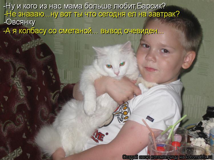 -Ну и кого из нас мама больше любит,Барсик? -Не знаааю...ну вот ты что сегодня ел на завтрак? -Овсянк... Котоматрица: -Ну и кого из нас мама больше любит,Барсик? -Не знаааю...ну вот ты что сегодня ел на завтрак? -Овсянку -А я колбасу со сметаной... вывод очевиден..