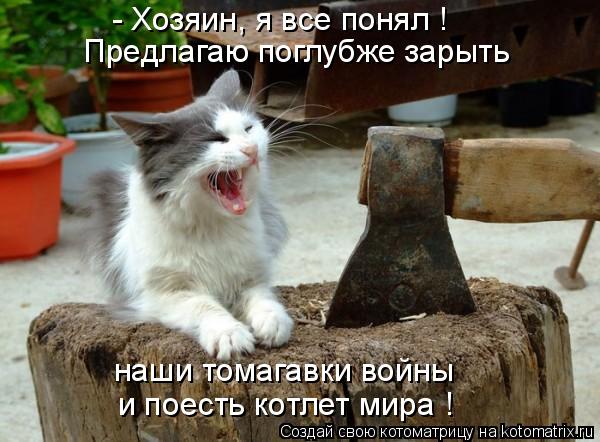 - Хозяин, я все понял ! наши томагавки войны и поесть котлет мира ! Предлагаю поглубже зарыть... Котоматрица: - Хозяин, я все понял ! наши томагавки войны и поесть котлет мира ! Предлагаю поглубже зарыть