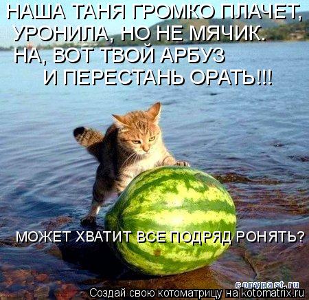 НАША ТАНЯ ГРОМКО ПЛАЧЕТ, УРОНИЛА, НО НЕ МЯЧИК. НА, ВОТ ТВОЙ АРБУЗ И ПЕРЕСТАНЬ ОРАТЬ!!! МОЖЕТ ХВАТИТ ... Котоматрица: НАША ТАНЯ ГРОМКО ПЛАЧЕТ, УРОНИЛА, НО НЕ МЯЧИК. НА, ВОТ ТВОЙ АРБУЗ И ПЕРЕСТАНЬ ОРАТЬ!!! МОЖЕТ ХВАТИТ ВСЕ ПОДРЯД РОНЯТЬ?