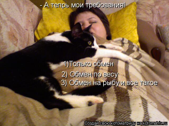 - А тепрь мои требования! 1)Только обмен 2) Обмен по весу 3) Обмен на рыбу спрятанную в холдильнике 3... Котоматрица: - А тепрь мои требования! 1)Только обмен 2) Обмен по весу 3) Обмен на рыбу спрятанную в холдильнике 3) Обмен на рыбу и все такое