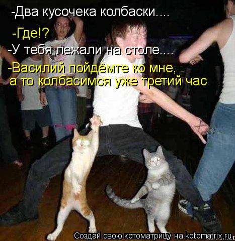 Котоматрица: -Два кусочека колбаски.... -Где!? -У тебя лежали на столе.... -Василий пойдёмте ко мне, а то колбасимся уже третий час