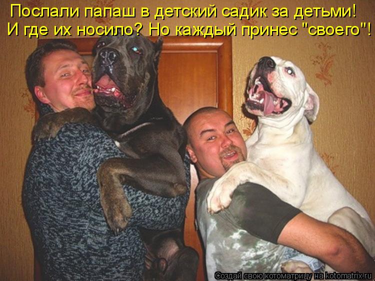 Послали папаш в детский садик за детьми! И где их носило? Но каждый принес "своего"!... Котоматрица: Послали папаш в детский садик за детьми! И где их носило? Но каждый принес "своего"!