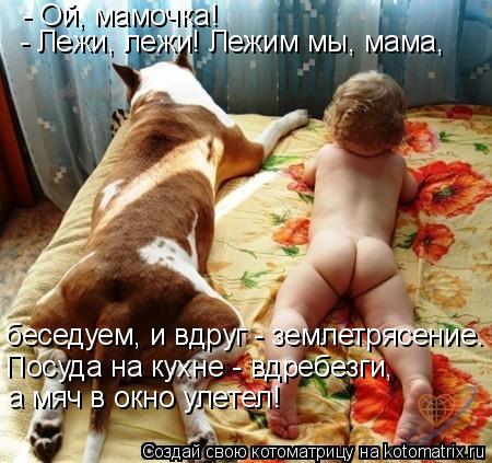 - Ой, мамочка! - Лежи, лежи! Лежим мы, мама, беседуем, и вдруг - землетрясение. Посуда на кухне - вд... Котоматрица: - Ой, мамочка! - Лежи, лежи! Лежим мы, мама, беседуем, и вдруг - землетрясение. Посуда на кухне - вдребезги, а мяч в окно улетел!