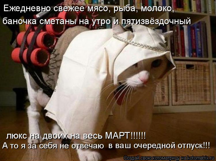 Ежедневно свежее мясо, рыба, молоко, баночка сметаны на утро и пятизвёздочный люкс на двоих на весь... Котоматрица: Ежедневно свежее мясо, рыба, молоко, баночка сметаны на утро и пятизвёздочный люкс на двоих на весь МАРТ!!!!!! А то я за себя не отвечаю в ваш