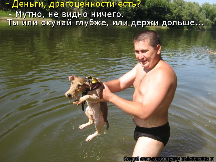 - Деньги, драгоценности есть? - Мутно, не видно ничего. Ты или окунай глубже, или держи дольше...... Котоматрица: - Деньги, драгоценности есть? - Мутно, не видно ничего. Ты или окунай глубже, или держи дольше...