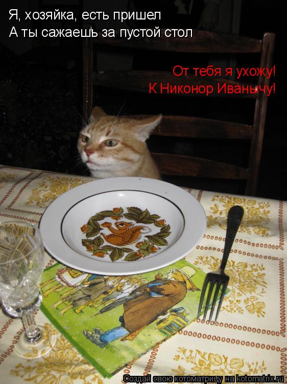 Я, хозяйка, есть пришел А ты сажаешь за пустой стол От тебя я ухожу! К Никонор Иванычу!... Котоматрица: Я, хозяйка, есть пришел А ты сажаешь за пустой стол От тебя я ухожу! К Никонор Иванычу!