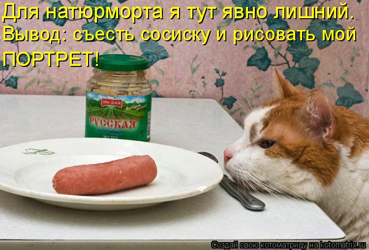 Для натюрморта я тут явно лишний. Вывод: съесть сосиску и рисовать мой ПОРТРЕТ!... Котоматрица: Для натюрморта я тут явно лишний. Вывод: съесть сосиску и рисовать мой ПОРТРЕТ!