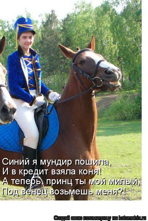 Синий я мундир пошила, И в кредит взяла коня! А теперь, принц ты мой милый, Под венец возьмешь меня?... Котоматрица: Синий я мундир пошила, И в кредит взяла коня! А теперь, принц ты мой милый, Под венец возьмешь меня?!