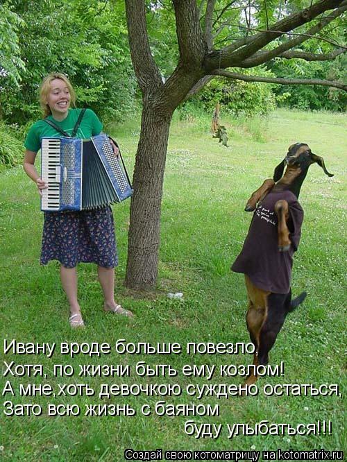 Ивану вроде больше повезло, Хотя, по жизни быть ему козлом! А мне,хоть девочкою суждено остаться, Зат... Котоматрица: Ивану вроде больше повезло, Хотя, по жизни быть ему козлом! А мне,хоть девочкою суждено остаться, Зато всю жизнь с баяном буду улыбаться!!!