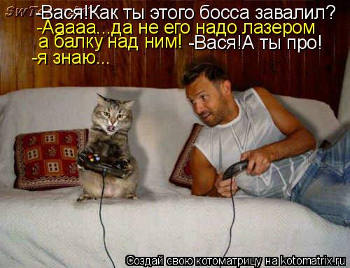 -Вася!Как ты этого босса завалил? -Ааааа...да не его надо лазером а балку над ним! -Вася!А ты про! ... Котоматрица: -Вася!Как ты этого босса завалил? -Ааааа...да не его надо лазером а балку над ним! -Вася!А ты про! -я знаю...