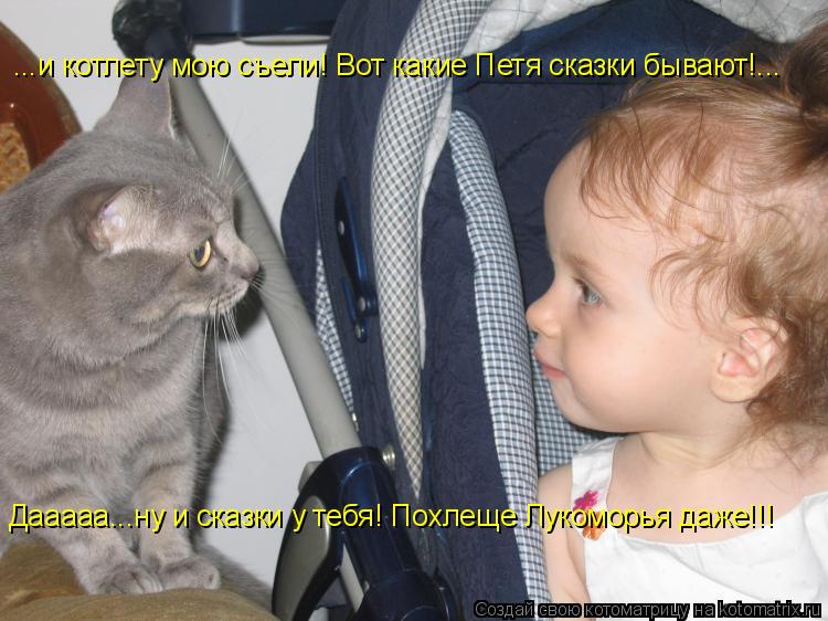 ...и котлету мою съели! Вот какие Петя сказки бывают!... Дааааа...ну и сказки у тебя! Похлеще Лукомор... Котоматрица: ...и котлету мою съели! Вот какие Петя сказки бывают!... Дааааа...ну и сказки у тебя! Похлеще Лукоморья даже!!!