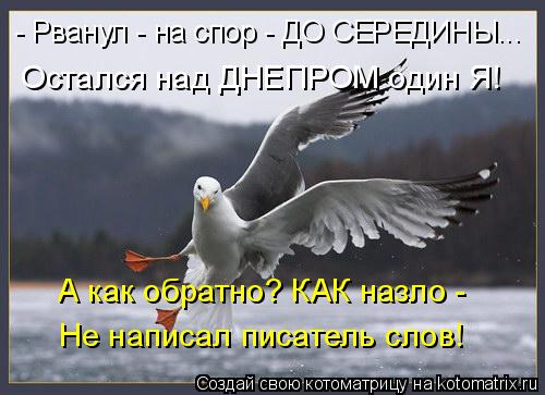 - Рванул - на спор - ДО СЕРЕДИНЫ... Остался над ДНЕПРОМ один Я! А как обратно? КАК назло - Не написал... Котоматрица: - Рванул - на спор - ДО СЕРЕДИНЫ... Остался над ДНЕПРОМ один Я! А как обратно? КАК назло - Не написал писатель слов!