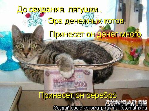 Котоматрица: До свидания, лягушки.. Эра денежных котов. Принесет он серебро Принесет он денег много
