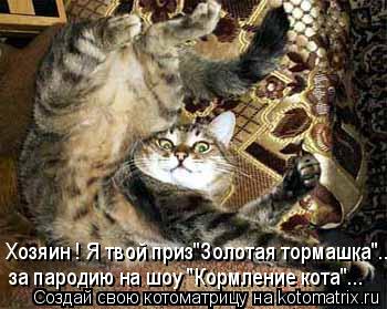Хозяин ! Я твой приз"Золотая тормашка"... за пародию на шоу "Кормление кота"...... Котоматрица: Хозяин ! Я твой приз"Золотая тормашка"... за пародию на шоу "Кормление кота"...