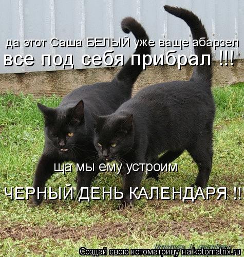 да этот Саша БЕЛЫЙ уже ваще абарзел все под себя прибрал !!! ща мы ему устроим ЧЕРНЫЙ ДЕНЬ КАЛЕНДАРЯ ... Котоматрица: да этот Саша БЕЛЫЙ уже ваще абарзел все под себя прибрал !!! ща мы ему устроим ЧЕРНЫЙ ДЕНЬ КАЛЕНДАРЯ !!!