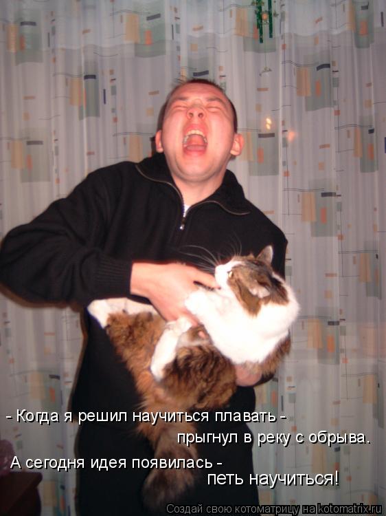 - Когда я решил научиться плавать - прыгнул в реку с обрыва. А сегодня идея появилась - петь научитьс... Котоматрица: - Когда я решил научиться плавать - прыгнул в реку с обрыва. А сегодня идея появилась - петь научиться!