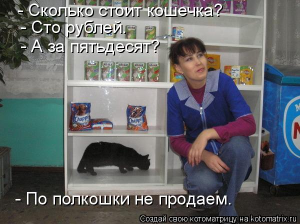 - Сколько стоит кошечка? - Сто рублей. - А за пятьдесят? - По полкошки не продаем.... Котоматрица: - Сколько стоит кошечка? - Сто рублей. - А за пятьдесят? - По полкошки не продаем.