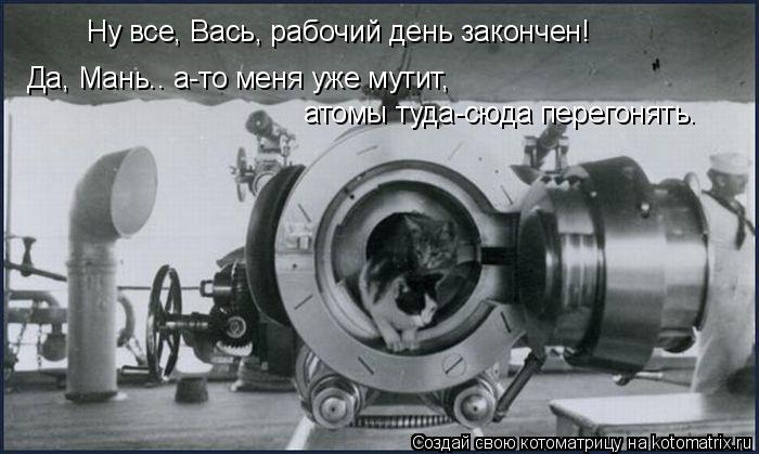 Ну все, Вась, рабочий день закончен! Да, Мань.. а-то меня уже мутит, атомы туда-сюда перегонять.... Котоматрица: Ну все, Вась, рабочий день закончен! Да, Мань.. а-то меня уже мутит, атомы туда-сюда перегонять.