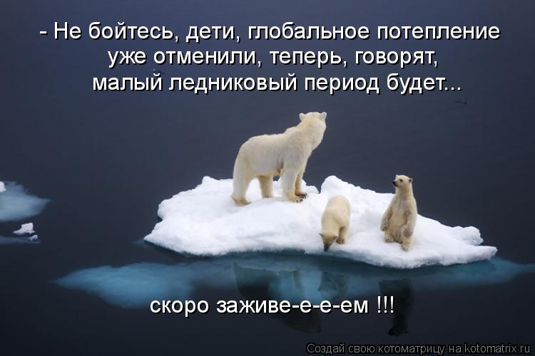 - Не бойтесь, дети, глобальное потепление уже отменили, теперь, говорят, малый ледниковый период буде... Котоматрица: - Не бойтесь, дети, глобальное потепление уже отменили, теперь, говорят, малый ледниковый период будет... скоро заживе-е-е-ем !!!