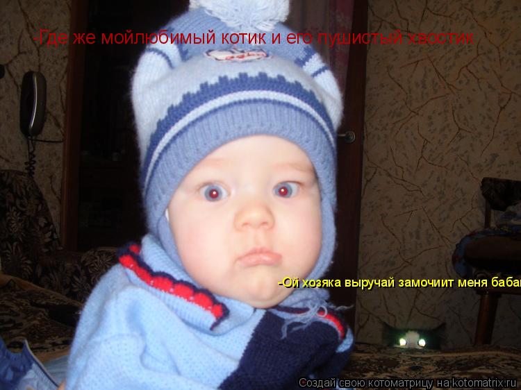 -Где же мойлюбимый котик и его пушистый хвостик -Ой хозяка выручай замочиит меня бабай... Котоматрица: -Где же мойлюбимый котик и его пушистый хвостик -Ой хозяка выручай замочиит меня бабай