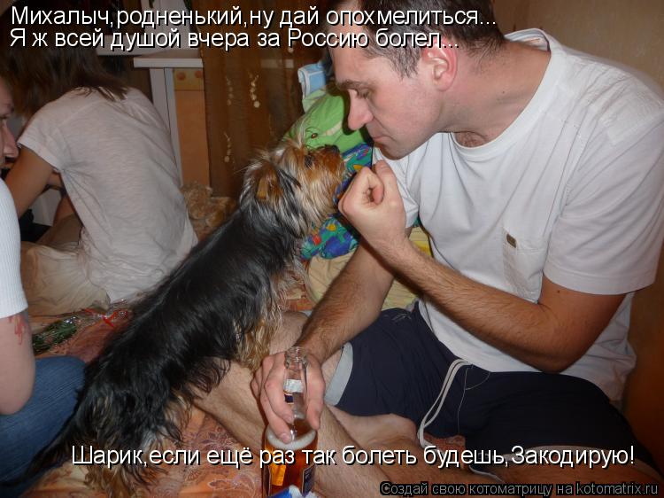 Котоматрица: Михалыч,родненький,ну дай опохмелиться... Я ж всей душой вчера за Россию болел... Шарик,если ещё раз так болеть будешь,Закодирую!