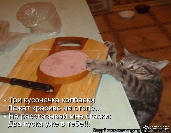 - Три кусочечка колбаски Лежат красиво на столе... - Не рассказывай мне сказки: Два куска уже в тебе!... Котоматрица: - Три кусочечка колбаски Лежат красиво на столе... - Не рассказывай мне сказки: Два куска уже в тебе!!!