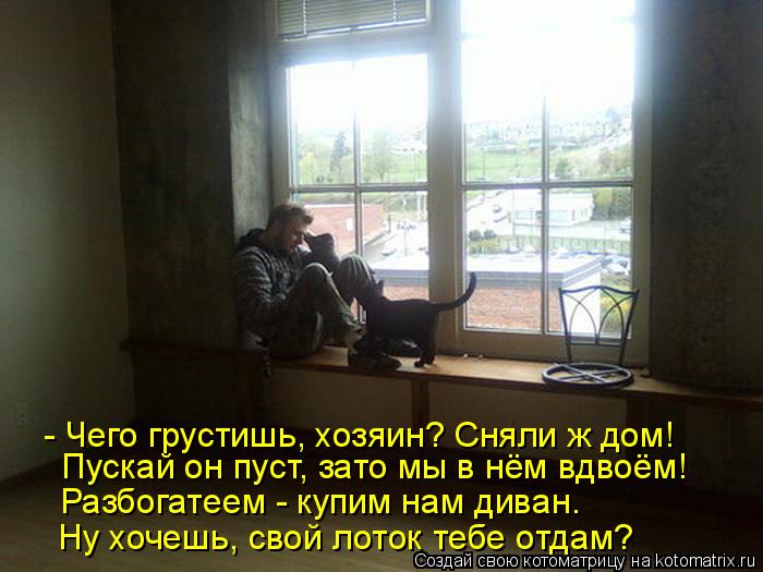 Котоматрица: - Чего грустишь, хозяин? Сняли ж дом! Пускай он пуст, зато мы в нём вдвоём! Разбогатеем - купим нам диван. Ну хочешь, свой лоток тебе отдам?