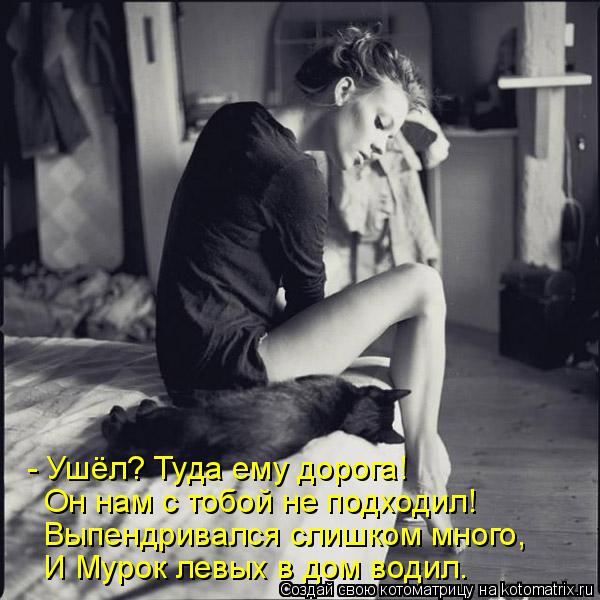 - Ушёл? Туда ему дорога! Он нам с тобой не подходил! Выпендривался слишком много, И Мурок левых в дом... Котоматрица: - Ушёл? Туда ему дорога! Он нам с тобой не подходил! Выпендривался слишком много, И Мурок левых в дом водил.
