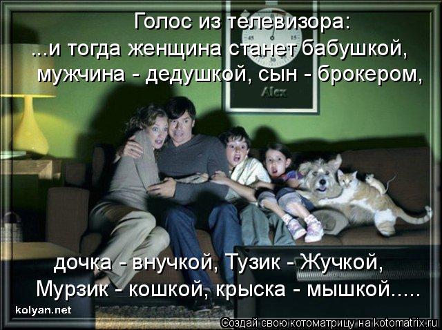 ...и тогда женщина станет бабушкой, мужчина - дедушкой, сын - брокером, дочка - внучкой, Тузик - Жучк... Котоматрица: ...и тогда женщина станет бабушкой, мужчина - дедушкой, сын - брокером, дочка - внучкой, Тузик - Жучкой, Мурзик - кошкой, крыска - мышкой..... Голос