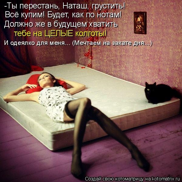 -Ты перестань, Наташ, грустить! Всё купим! Будет, как по нотам! Должно же в будущем хватить тебе на Ц... Котоматрица: -Ты перестань, Наташ, грустить! Всё купим! Будет, как по нотам! Должно же в будущем хватить тебе на ЦЕЛЫЕ колготы! И одеялко для меня... (Мечтаем