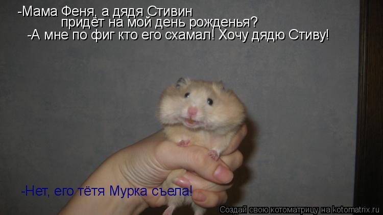 -Мама Феня, а дядя Стивин придёт на мой день рожденья? -Нет, его тётя Мурка съела! -А мне по фиг кто ... Котоматрица: -Мама Феня, а дядя Стивин придёт на мой день рожденья? -Нет, его тётя Мурка съела! -А мне по фиг кто его схамал! Хочу дядю Стиву!