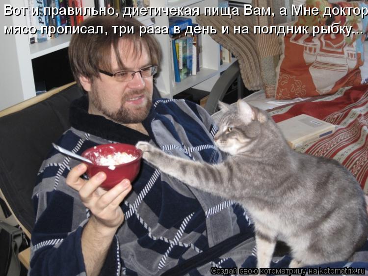 Вот и правильно, диетичекая пища Вам, а Мне доктор мясо прописал, три раза в день и на полдник рыбку.... Котоматрица: Вот и правильно, диетичекая пища Вам, а Мне доктор мясо прописал, три раза в день и на полдник рыбку...