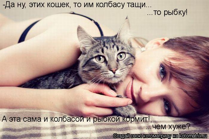 -Да ну, этих кошек, то им колбасу тащи... ...то рыбку! А эта сама и колбасой и рыбкой кормит!, ...чем... Котоматрица: -Да ну, этих кошек, то им колбасу тащи... ...то рыбку! А эта сама и колбасой и рыбкой кормит!, ...чем хуже?