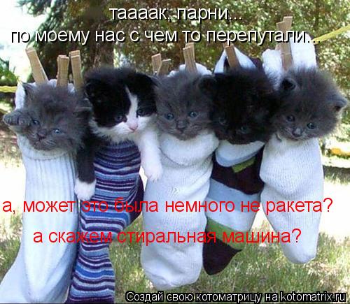 таааак, парни... по моему нас с чем то перепутали... а, может это была немного не ракета? а скажем ст... Котоматрица: таааак, парни... по моему нас с чем то перепутали... а, может это была немного не ракета? а скажем стиральная машина?