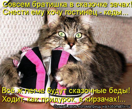 Совсем братишка в сказочке зачах! Снести ему хочу гостинец - кеды... Всё ж легче будут сказочные беды... Котоматрица: Совсем братишка в сказочке зачах! Снести ему хочу гостинец - кеды... Всё ж легче будут сказочные беды! Ходит, как придурок, в кирзачах!...