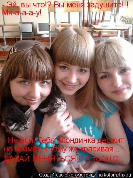 - Эй, вы что!? Вы меня задушите!!! Мя-а-а-а-у! - Не ари! Тебя блондинка держит, не поймёт, к тому же ... Котоматрица: - Эй, вы что!? Вы меня задушите!!! Мя-а-а-а-у! - Не ари! Тебя блондинка держит, не поймёт, к тому же красивая... ДАВАЙ МЕНЯТЬСЯ!!! А то ЭТО...