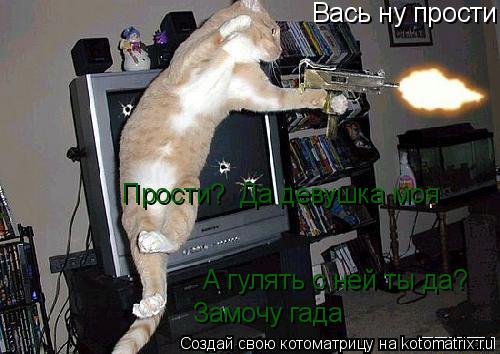 Вась ну прости Прости? Да девушка моя А гулять с ней ты да? Замочу гада... Котоматрица: Вась ну прости Прости? Да девушка моя А гулять с ней ты да? Замочу гада