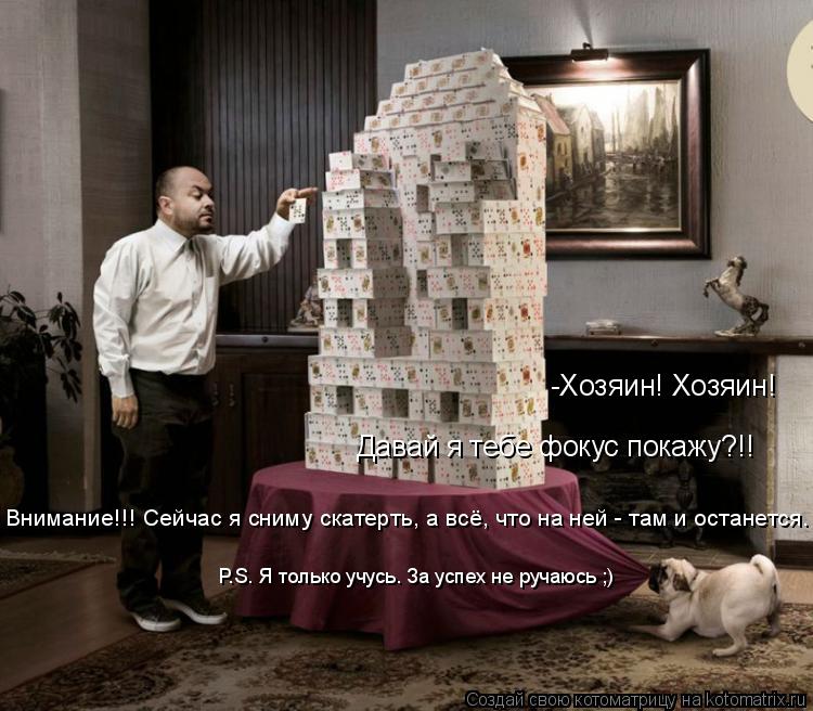 -Хозяин! Хозяин! Давай я тебе фокус покажу?!! Внимание!!! Сейчас я сниму скатерть, а всё, что на ней ... Котоматрица: -Хозяин! Хозяин! Давай я тебе фокус покажу?!! Внимание!!! Сейчас я сниму скатерть, а всё, что на ней - там и останется. P.S. Я только учусь. За успех