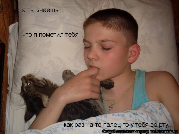 а ты знаешь.... что я пометил тебя .. как раз на то палец то у тебя во рту..... Котоматрица: а ты знаешь.... что я пометил тебя .. как раз на то палец то у тебя во рту..