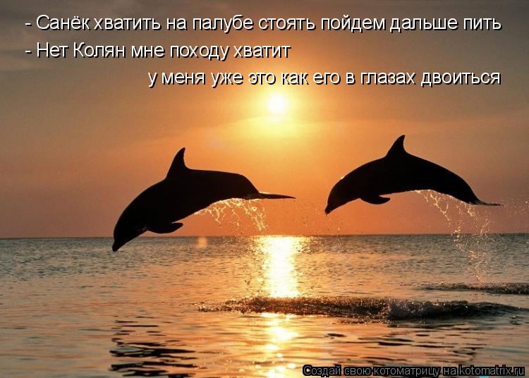 - Санёк хватить на палубе стоять пойдем дальше пить - Нет Колян мне походу хватит у меня уже это как ... Котоматрица: - Санёк хватить на палубе стоять пойдем дальше пить - Нет Колян мне походу хватит у меня уже это как его в глазах двоиться
