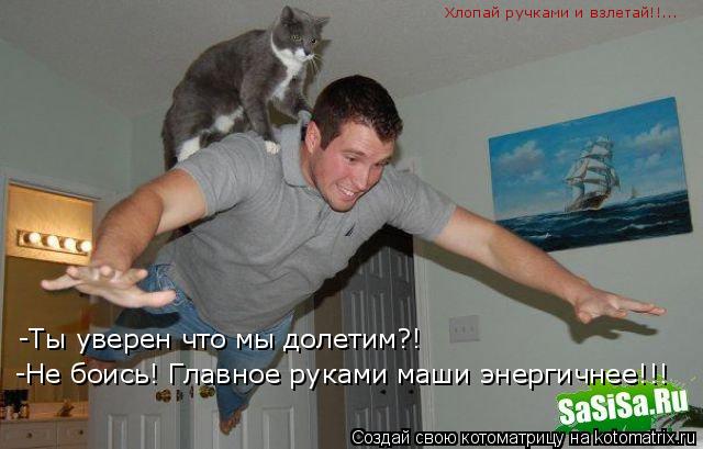 -Ты уверен что мы долетим?! -Не боись! Главное руками маши энергичнее!!! Хлопай ручками и взлетай!!..... Котоматрица: -Ты уверен что мы долетим?! -Не боись! Главное руками маши энергичнее!!! Хлопай ручками и взлетай!!...