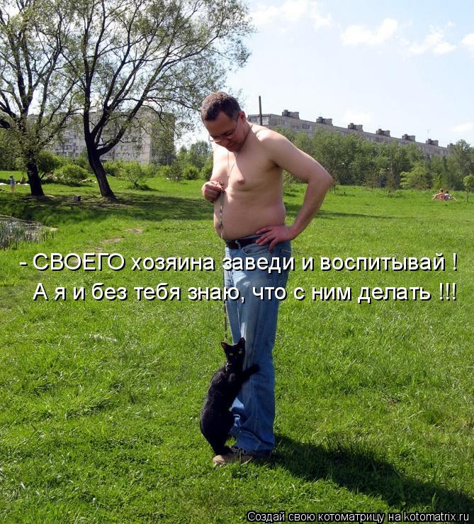 - СВОЕГО хозяина заведи и воспитывай ! А я и без тебя знаю, что с ним делать !!!... Котоматрица: - СВОЕГО хозяина заведи и воспитывай ! А я и без тебя знаю, что с ним делать !!!